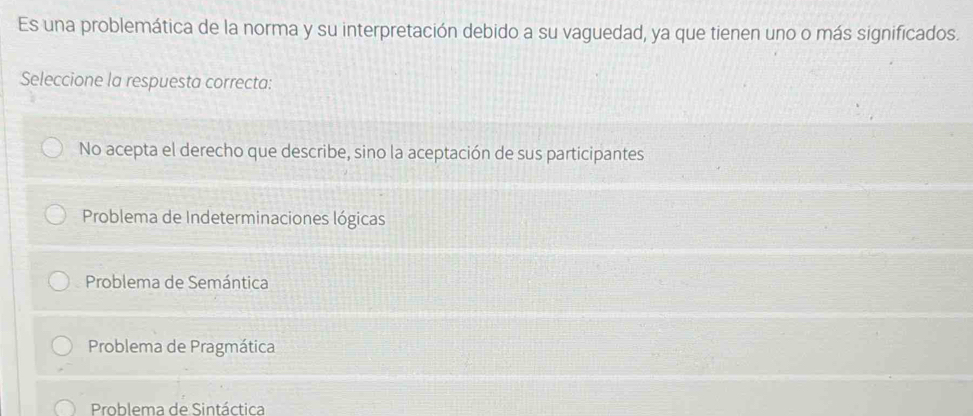 Es una problemática de la norma y su interpretación debido a su vaguedad, ya que tienen uno o más significados.
Seleccione la respuesta correcta:
No acepta el derecho que describe, sino la aceptación de sus participantes
Problema de Indeterminaciones lógicas
Problema de Semántica
Problema de Pragmática
Problema de Sintáctica