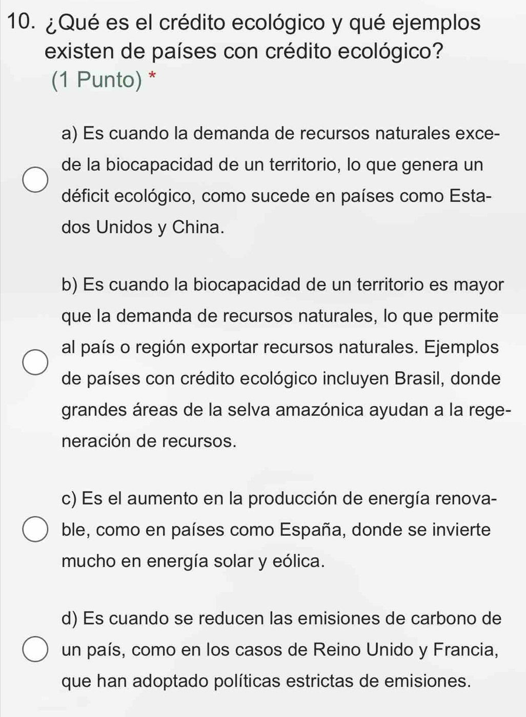 ¿Qué es el crédito ecológico y qué ejemplos
existen de países con crédito ecológico?
(1 Punto) *
a) Es cuando la demanda de recursos naturales exce-
de la biocapacidad de un territorio, lo que genera un
déficit ecológico, como sucede en países como Esta-
dos Unidos y China.
b) Es cuando la biocapacidad de un territorio es mayor
que la demanda de recursos naturales, lo que permite
al país o región exportar recursos naturales. Ejemplos
de países con crédito ecológico incluyen Brasil, donde
grandes áreas de la selva amazónica ayudan a la rege-
neración de recursos.
c) Es el aumento en la producción de energía renova-
ble, como en países como España, donde se invierte
mucho en energía solar y eólica.
d) Es cuando se reducen las emisiones de carbono de
un país, como en los casos de Reino Unido y Francia,
que han adoptado políticas estrictas de emisiones.