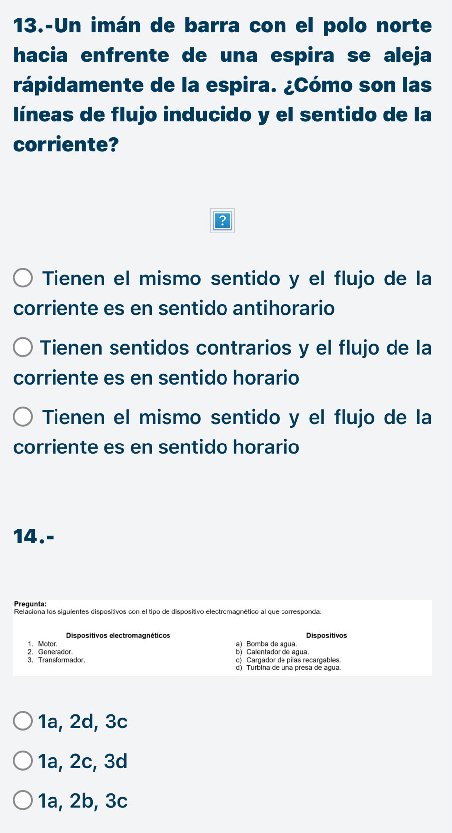 13.-Un imán de barra con el polo norte
hacia enfrente de una espira se aleja
rápidamente de la espira. ¿Cómo son las
líneas de flujo inducido y el sentido de la
corriente?
?
Tienen el mismo sentido y el flujo de la
corriente es en sentido antihorario
Tienen sentidos contrarios y el flujo de la
corriente es en sentido horario
Tienen el mismo sentido y el flujo de la
corriente es en sentido horario
14.-
Pregunta:
Relaciona los siguientes dispositivos con el tipo de dispositivo electromagnético al que corresponda:
Dispositivos electromagnéticos
1. Motor. a) Bomba de agua.
2. Generador. b) Calentador de agua.
3. Transformador. c) Cargador de pilas recargables
d) Turbina de una presa de agua.
1a, 2d, 3c
1a, 2c, 3d
1a, 2b, 3c