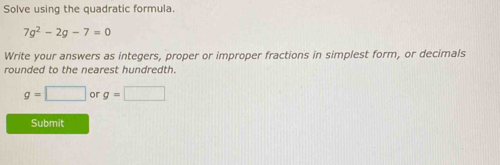 Solve using the quadratic formula.
7g^2-2g-7=0
Write your answers as integers, proper or improper fractions in simplest form, or decimals 
rounded to the nearest hundredth.
g=□ or g=□
Submit