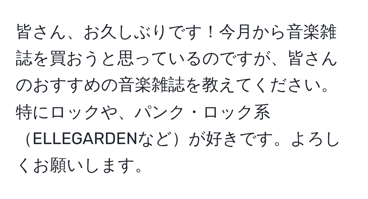 皆さん、お久しぶりです！今月から音楽雑誌を買おうと思っているのですが、皆さんのおすすめの音楽雑誌を教えてください。特にロックや、パンク・ロック系ELLEGARDENなどが好きです。よろしくお願いします。