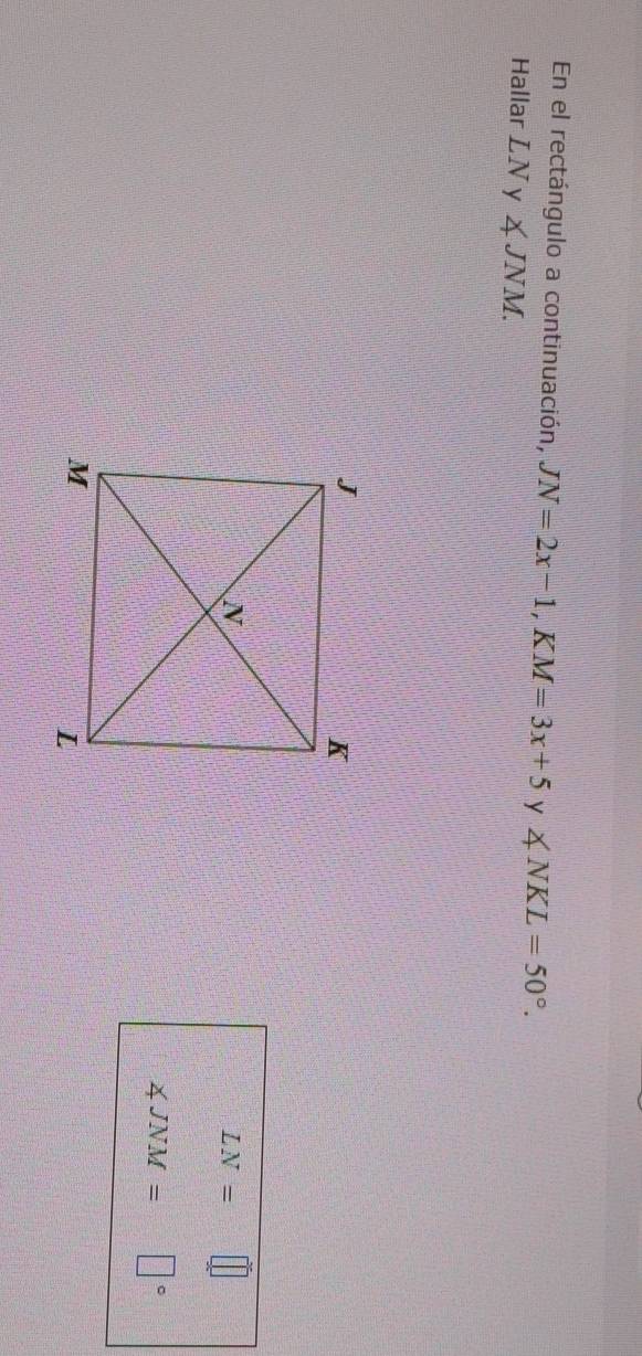 En el rectángulo a continuación, JN=2x-1, KM=3x+5 y ∠ NKL=50°. 
Hallar LNy∠ JNM.
LN= ||
∠ JNM= □°