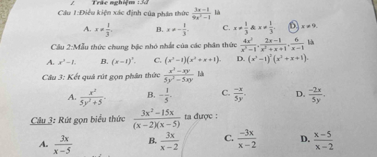 Trăc nghiệm
Câu 1:Điều kiện xác định của phân thức  (3x-1)/9x^2-1  là
A. x!=  1/3 . B. x!= - 1/3 . C. x!=  1/3  & x!=  1/3 . D. x!= 9. 
Câu 2:Mẫu thức chung bậc nhỏ nhất của các phân thức  4x^2/x^3-1 ,  (2x-1)/x^2+x+1 ,  6/x-1  là
A. x^3-1. B. (x-1)^3. C. (x^3-1)(x^2+x+1). D. (x^3-1)^2(x^2+x+1). 
Câu 3: Kết quả rút gọn phân thức  (x^2-xy)/5y^2-5xy  là
A.  x^2/5y^2+5 . B. - 1/5 . C.  (-x)/5y . D.  (-2x)/5y . 
Câu 3: Rút gọn biểu thức  (3x^2-15x)/(x-2)(x-5)  ta được :
A.  3x/x-5   3x/x-2  C.  (-3x)/x-2  D.  (x-5)/x-2 
B.