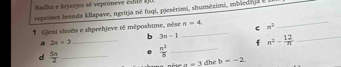 Radha e kryerjes sẽ veprimeve êshté kJU. 
veprimet brenda kllapave, ngritja në fuqi, pjesētimi, shumëzimi, mbledhja e . 
C n^2
1 Gjeni vlerēn e shprehjeve të mēposhtme, nëse_ n=4. 
_ 
b 3n-1
a 2n+3
_
n^2- 12/n  _ 
d  5n/2  _ 
e  n^2/8  _ 
öse a=3 dhe b=-2.