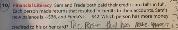 10, Financial Literacy Sam and Freda both paid their credit card bills in full. 
Each person made returns that resulted in credits to their accounts. Sam's 
new balance is —$36, and Freda's is — $42. Which person has more money 
credited to his or her card?_