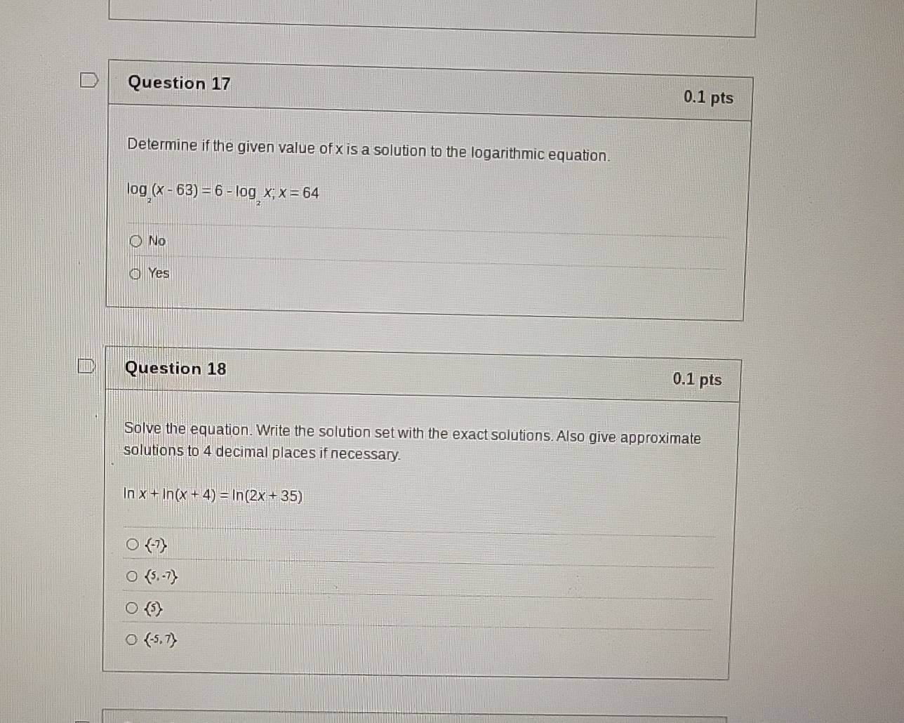 Determine if the given value of x is a solution to the logarithmic equation.
log _2(x-63)=6-log _2x; x=64
No
Yes
Question 18 0.1 pts
Solve the equation. Write the solution set with the exact solutions. Also give approximate
solutions to 4 decimal places if necessary.
In x+ln (x+4)=ln (2x+35)
 -7
 5,-7
 5
 -5,7