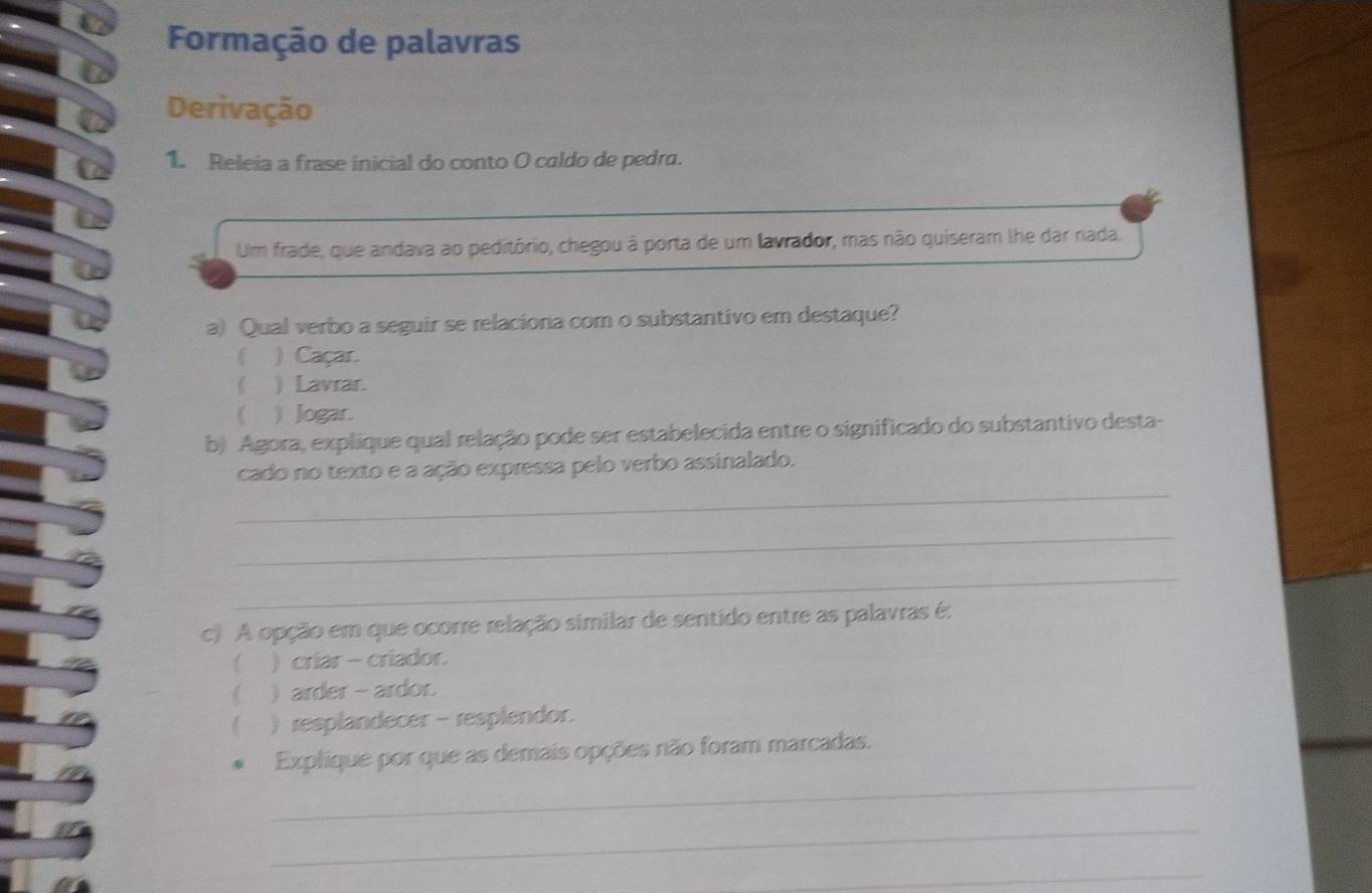 Formação de palavras
Derivação
1. Releia a frase inicial do conto O caldo de pedra.
Um frade, que andava ao peditório, chegou à porta de um lavrador, mas não quiseram lhe dar nada.
a) Qual verbo a seguir se relaciona com o substantivo em destaque?
 )Caçar.
( ) Lavrar.
 ) Jogar.
b) Agora, explíque qual relação pode ser estabelecida entre o significado do substantivo desta-
_
cado no texto e a ação expressa pelo verbo assinalado.
_
_
c) A opção em que ocorre relação similar de sentido entre as palavras é:
) criar - criador.
 ) arder - ardor.
 ) resplandecer - resplendor.
_
Explique por que as demais opções não foram marcadas.
_
_