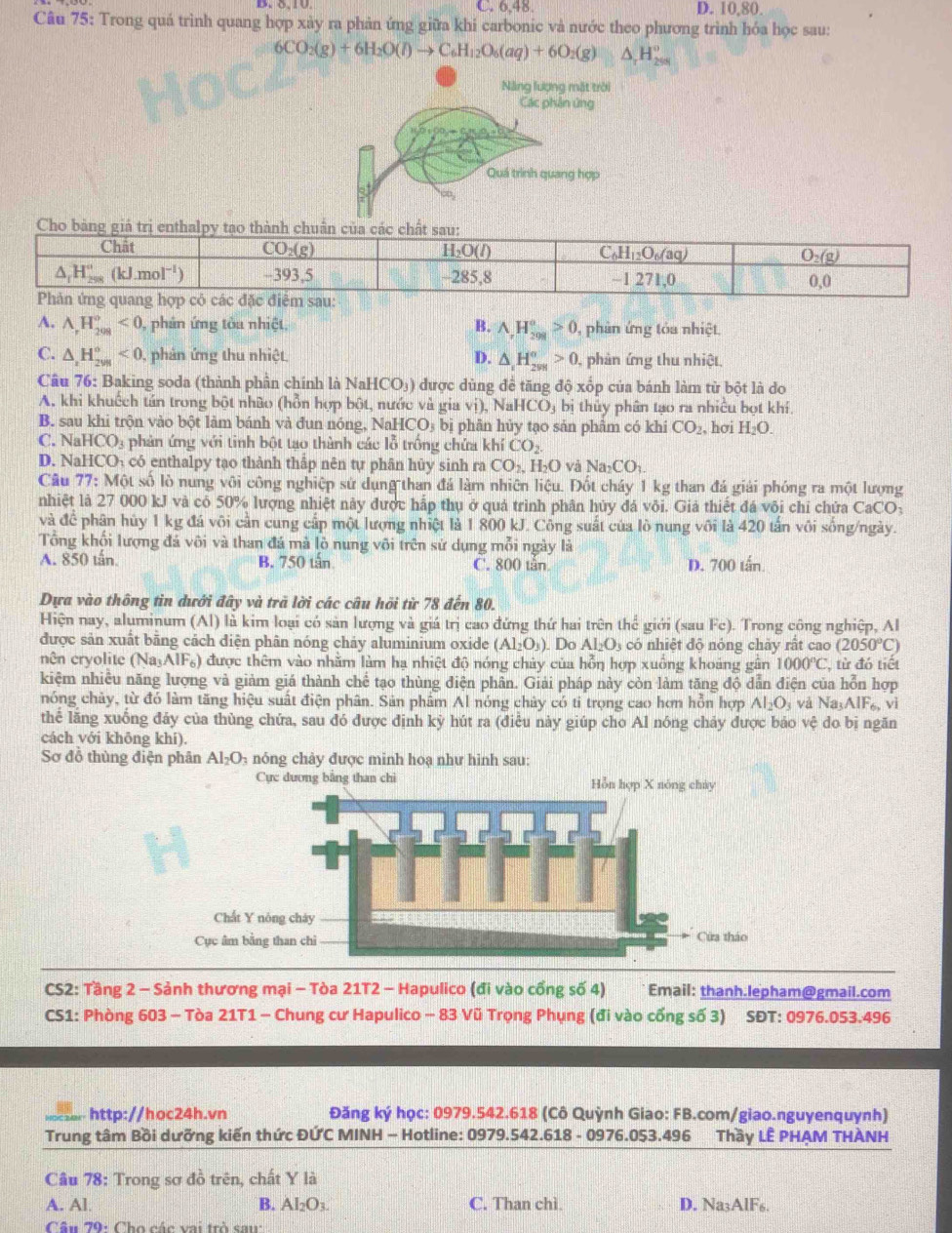 C. 6,48. D. 10,80.
Câu 75: Trong quá trình quang hợp xày ra phản ứng giữa khi carbonic và nước theo phương trình hóa học sau:
6CO_2(g)+6H_2O(l)to C_6H_12O_6(aq)+6O_2(g) △ _rH_(200)°
Năng lượng mặt trời
Các phản ứng
Quá trình quang hợp
A. A_rH_(208)^o<0</tex> , phản ứng tòa nhiệt, B. A,H_(208)°>0 , phản ứng tỏa nhiệt.
C. △ _2H_(2018)^o<0</tex> , phản ứng thu nhiệt. D. △ _1H_(298)^(alpha)>0 , phản ứng thu nhiệt,
Câu 76: Baking soda (thành phần chính là NaHCO₃) ) được dùng đề tăng độ xốp của bánh làm từ bột là do
A. khi khuếch tán trong bột nhão (hỗn hợp bột, nước và gia vị), Na HCO_3 bị thủy phân tạo ra nhiều bọt khí,
B. sau khi trộn vào bột làm bánh và đun nóng, NaH CO_3 bị phân hủy tạo sản phẩm có khi CO_2 , hơi H_2O.
C. NaH CO_3 phản ứng với tinh bột tạo thành các lỗ trống chứa khí CO_2
D. NaHCO₁ có enthalpy tạo thành thấp nên tự phân hủy sinh ra CO_2, H₃O và Na_2CO 、
Câu 77:M6 t số lò nung vôi công nghiệp sử dụng than đá làm nhiên liệu. Đốt cháy 1 kg than đá giải phóng ra một lượng
nhiệt là 27 000 kJ và có 50% lượng nhiệt này được hấp thụ ở quả trình phân hủy đá või. Giả thiết đá vôi chỉ chứa ở CaCO_3
và để phân hủy 1 kg đá vôi cần cung cấp một lượng nhiệt là 1 800 kJ. Công suất của lò nung vôi là 420 tấn vôi sống/ngày.
Tổng khối lượng đá vôi và than đá mà lò nung või trên sử dụng mỗi ngày là
A. 850 tấn. B. 750 tấn C. 800 tần D. 700 tấn.
Dựa vào thông tin dưới đây và trã lời các câu hồi từ 78 đến 80.
Hiện nay, aluminum (Al) là kim loại có sản lượng và giá trị cao đứng thứ hai trên the^(frac 1)c giới (sau Fc).  Trong công nghiệp, Al
được sản xuất bằng cách diện phân nóng chảy aluminium oxide (Al_2O_3). Do AI_2O_3 có nhiệt độ nóng chảy rất cao (2050°C)
nên cryolite (Na₃AIF₆) được thêm vào nhằm làm hạ nhiệt độ nóng chủy của hỗn hợp xuồng khoảng gân 1000°C, , từ đó tiết
kiệm nhiều năng lượng và giảm giá thành chế tạo thùng điện phân. Giải pháp này còn làm tăng độ dẫn điện của hỗn hợp
nóng chảy, từ đó làm tăng hiệu suất điện phân. Sản phâm Al nóng chây có tỉ trọng cao hơn hỗn hợp Al_2O_3 và Na_3AIF_6,vi
thể lăng xuống đảy của thùng chứa, sau đó được định kỳ hút ra (điều này giúp cho Al nóng chảy được bảo vệ do bị ngăn
cách với khōng khí).
Sơ đỗ thùng điện phân Al_2O_3 nóng chày được minh hoạ như hình sau:
Cực dương bằng than chì Hỗn hợp X nóng chủy
CS2: Tầng 2 - Sảnh thương mại - Tòa 21T2 - Hapulico (đi vào cổng số 4)  Email: thanh.lepham@gmail.com
CS1: Phòng 603 - Tòa 21T1 - Chung cư Hapulico - 83 Vũ Trọng Phụng (đi vào cống số 3) SĐT: 0976.053.496
http://hoc24h.vn Đăng ký học: 0979.542.618 (Cô Quỳnh Giao: FB.com/giao.nguyenquynh)
Trung tâm Bồi dưỡng kiến thức ĐỨC MINH - Hotline: 0979.542.618 - 0976.053.496 Thầy LÊ PHẠM THÀNH
Câu 78: Trong sơ đồ trên, chất Y là
A. Al B. Al_2O_3. C. Than chì. D. Na₃AlF6.
Câu 79: Cho các vai trò saw