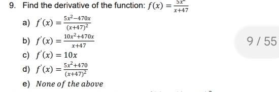 Find the derivative of the function: f(x)= 5x^2/x+47 
a) f'(x)=frac 5x^2-470x(x+47)^2
b) f'(x)= (10x^2+470x)/x+47  9 / 55
c) f'(x)=10x
d) f'(x)=frac 5x^2+470(x+47)^2
e) None of the above