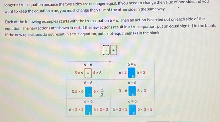 longer a true equation because the two sides are no longer equal. If you need to change the value of one side and you
want to keep the equation true, you must change the value of the other side in the same way.
Each of the following examples starts with the true equation 6=6. Then an action is carried out on each side of the
equation. The new actions are shown in red. If the new actions result in a true equation, put an equal sign (=) in the blank.
If the new operations do not result in a true equation, put a not-equal sign (≠) in the blank.
= ≠