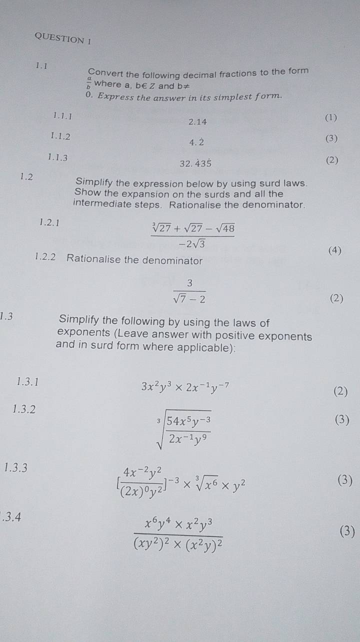 Convert the following decimal fractions to the form
 a/b  where a, b€ Z and b≠
0. Express the answer in its simplest form. 
1.1.1 
2.14 (1) 
1.1.2 
4. 2 (3) 
1.1.3 (2)
32. 435
1.2 Simplify the expression below by using surd laws. 
Show the expansion on the surds and all the 
intermediate steps. Rationalise the denominator. 
1.2.1
 (sqrt[3](27)+sqrt(27)-sqrt(48))/-2sqrt(3) 
(4) 
1.2.2 Rationalise the denominator
 3/sqrt(7)-2 
(2) 
1.3 Simplify the following by using the laws of 
exponents (Leave answer with positive exponents 
and in surd form where applicable): 
1.3.1
3x^2y^3* 2x^(-1)y^(-7)
(2) 
1.3.2
sqrt[3](frac 54x^5y^(-3))2x^(-1)y^9
(3) 
1.3.3
[frac 4x^(-2)y^2(2x)^0y^2]^-3* sqrt[3](x^6)* y^2
(3) 
.3.4
frac x^6y^4* x^2y^3(xy^2)^2* (x^2y)^2 (3)