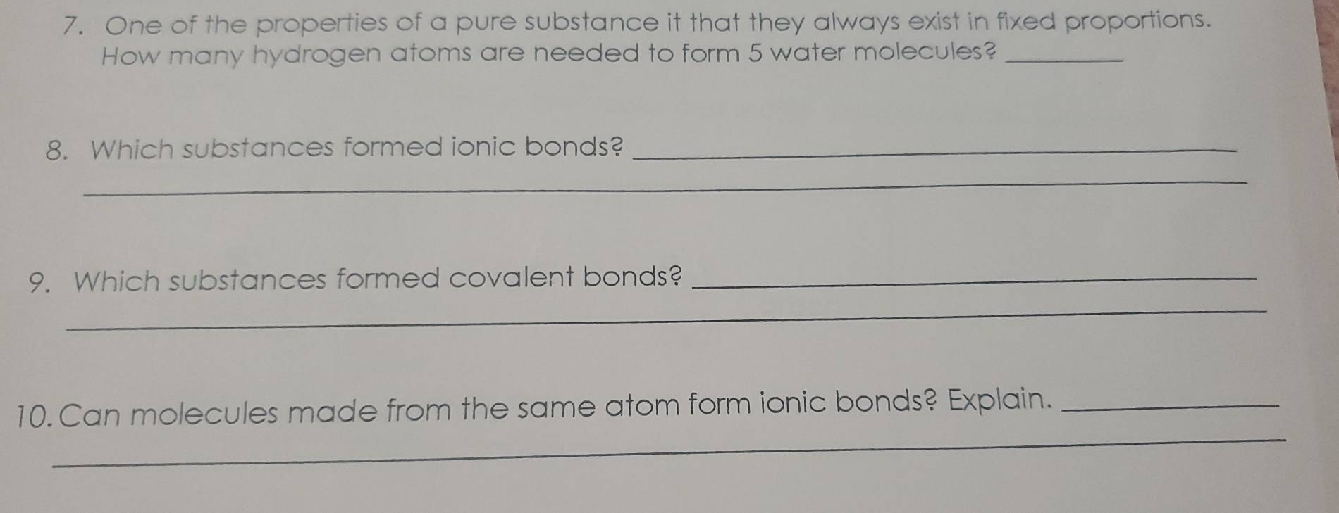 One of the properties of a pure substance it that they always exist in fixed proportions. 
How many hydrogen atoms are needed to form 5 water molecules?_ 
8. Which substances formed ionic bonds?_ 
_ 
9. Which substances formed covalent bonds?_ 
_ 
_ 
10.Can molecules made from the same atom form ionic bonds? Explain._