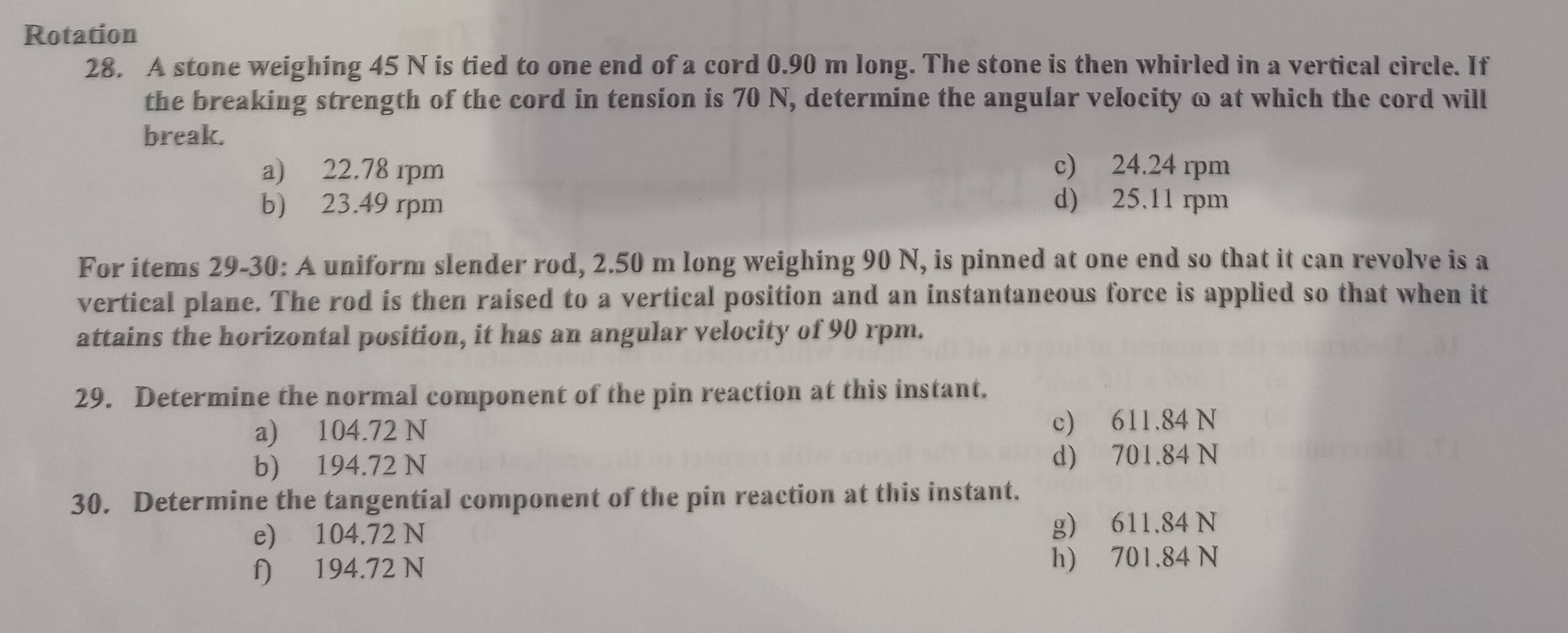 Rotation
28. A stone weighing 45 N is tied to one end of a cord 0.90 m long. The stone is then whirled in a vertical circle. If
the breaking strength of the cord in tension is 70 N, determine the angular velocity ω at which the cord will
break.
a) 22.78 rpm c) 24.24 rpm
b) 23.49 rpm d) 25.11 rpm
For items 29-30: A uniform slender rod, 2.50 m long weighing 90 N, is pinned at one end so that it can revolve is a
vertical plane. The rod is then raised to a vertical position and an instantaneous force is applied so that when it
attains the horizontal position, it has an angular velocity of 90 rpm.
29. Determine the normal component of the pin reaction at this instant.
a) 104.72 N c) 611.84 N
b) 194.72 N d) 701.84 N
30. Determine the tangential component of the pin reaction at this instant.
e) 104.72 N g) 611.84 N
f) 194.72 N h) 701.84 N