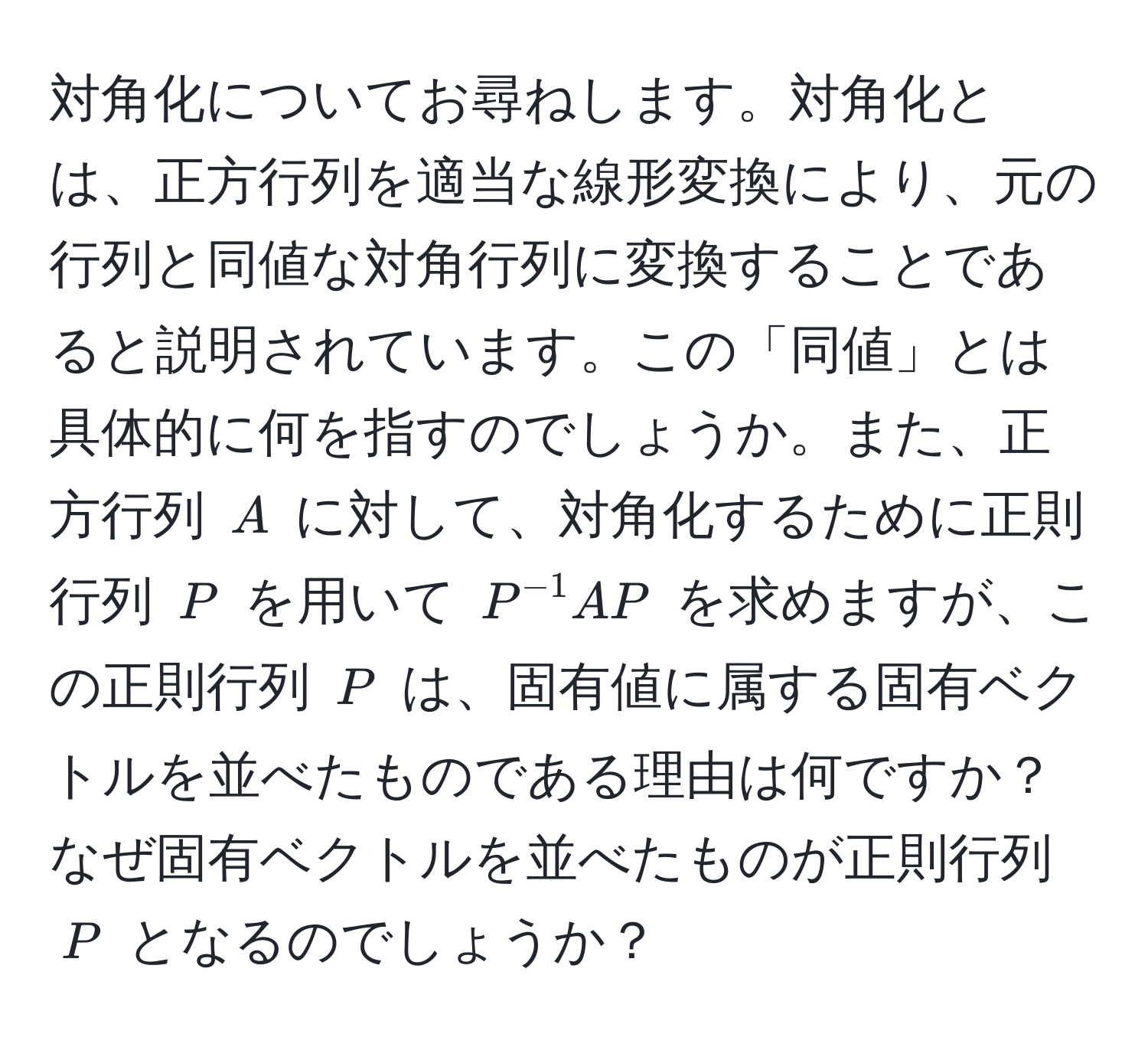 対角化についてお尋ねします。対角化とは、正方行列を適当な線形変換により、元の行列と同値な対角行列に変換することであると説明されています。この「同値」とは具体的に何を指すのでしょうか。また、正方行列 ( A ) に対して、対角化するために正則行列 ( P ) を用いて ( P^(-1)AP ) を求めますが、この正則行列 ( P ) は、固有値に属する固有ベクトルを並べたものである理由は何ですか？なぜ固有ベクトルを並べたものが正則行列 ( P ) となるのでしょうか？