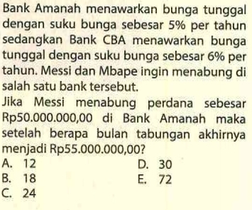 Bank Amanah menawarkan bunga tunggal
dengan suku bunga sebesar 5% per tahun
sedangkan Bank CBA menawarkan bunga
tunggal dengan suku bunga sebesar 6% per
tahun. Messi dan Mbape ingin menabung di
salah satu bank tersebut.
Jika Messi menabung perdana sebesar
Rp50.000.000,00 di Bank Amanah maka
setelah berapa bulan tabungan akhirnya
menjadi Rp55.000.000,00?
A. 12 D. 30
B. 18 E. 72
C. 24