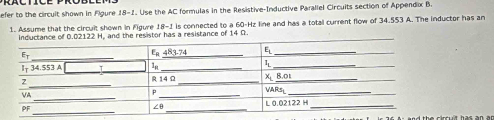 efer to the circuit shown in Figure 18-1. Use the AC formulas in the Resistive-Inductive Parallel Circuits section of Appendix B.
1. Assume that the circuit shown in Figure 18-1 is connected to a 60-Hz line and has a total current flow of 34.553 A. The inductor has an
of 0.02122 H, and the resistor has a resistance of 14 Ω.
ad th e c ir cu it has an ar