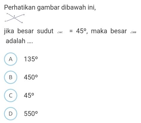 Perhatikan gambar dibawah ini,
jika besar sudut ∠ _ac=45° , maka besar ∠ DEB
adalah ....
A 135°
B 450°
C 45°
D 550°