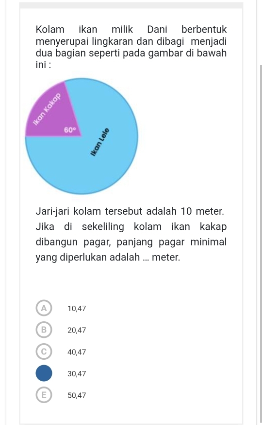 Kolam ikan milik Dani berbentuk
menyerupai lingkaran dan dibagi menjadi
dua bagian seperti pada gambar di bawah
ini :
Jari-jari kolam tersebut adalah 10 meter.
Jika di sekeliling kolam ikan kakap
dibangun pagar, panjang pagar minimal
yang diperlukan adalah ... meter.
A  10,47
B ) 20,47
C 40,47
30,47
E 50,47