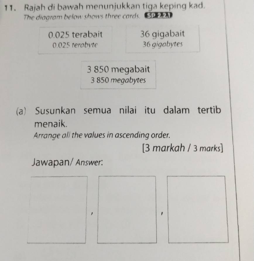 Rajah di bawah menunjukkan tiga keping kad.
The diagram below shows three cards. GA
0.025 terabait 36 gigabait
0.025 terabyte 36 gigabytes
3 850 megabait
3 850 megabytes
(a) Susunkan semua nilai itu dalam tertib
menaik.
Arrange all the values in ascending order.
[3 markah / 3 marks]
Jawapan/ Answer: