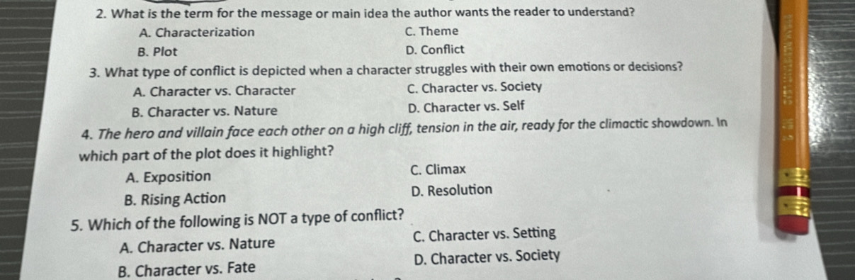 What is the term for the message or main idea the author wants the reader to understand?
A. Characterization C. Theme
B. Plot D. Conflict
3. What type of conflict is depicted when a character struggles with their own emotions or decisions?
A. Character vs. Character C. Character vs. Society
B. Character vs. Nature D. Character vs. Self
4. The hero and villain face each other on a high cliff, tension in the air, ready for the climactic showdown. In
which part of the plot does it highlight?
A. Exposition C. Climax
B. Rising Action D. Resolution
5. Which of the following is NOT a type of conflict?
A. Character vs. Nature C. Character vs. Setting
B. Character vs. Fate D. Character vs. Society