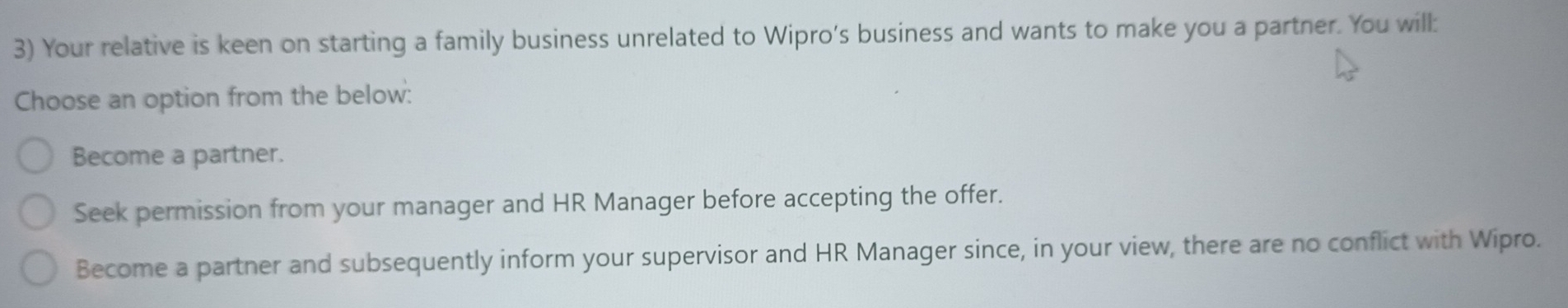 Your relative is keen on starting a family business unrelated to Wipro’s business and wants to make you a partner. You will:
Choose an option from the below:
Become a partner.
Seek permission from your manager and HR Manager before accepting the offer.
Become a partner and subsequently inform your supervisor and HR Manager since, in your view, there are no conflict with Wipro.