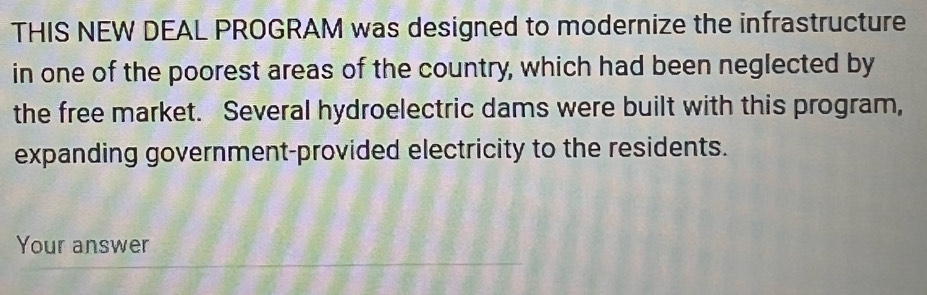 THIS NEW DEAL PROGRAM was designed to modernize the infrastructure 
in one of the poorest areas of the country, which had been neglected by 
the free market. Several hydroelectric dams were built with this program, 
expanding government-provided electricity to the residents. 
Your answer