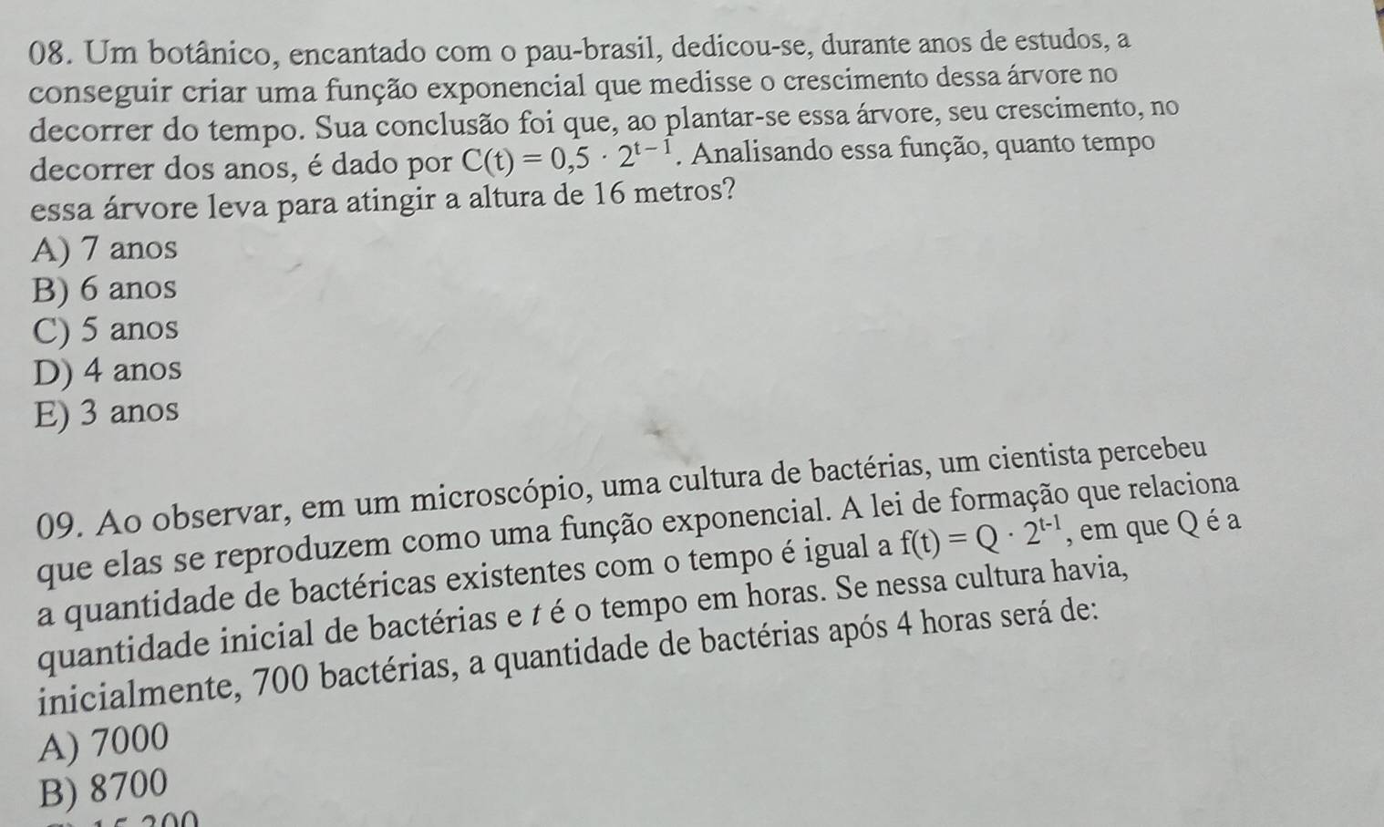 Um botânico, encantado com o pau-brasil, dedicou-se, durante anos de estudos, a
conseguir criar uma função exponencial que medisse o crescimento dessa árvore no
decorrer do tempo. Sua conclusão foi que, ao plantar-se essa árvore, seu crescimento, no
decorrer dos anos, é dado por C(t)=0,5· 2^(t-1). Analisando essa função, quanto tempo
essa árvore leva para atingir a altura de 16 metros?
A) 7 anos
B) 6 anos
C) 5 anos
D) 4 anos
E) 3 anos
09. Ao observar, em um microscópio, uma cultura de bactérias, um cientista percebeu
que elas se reproduzem como uma função exponencial. A le que relaciona
a quantidade de bactéricas existentes com o tempo é igual a f(t)=Q· 2^(t-1) , em que Q é a
quantidade inicial de bactérias e t é o tempo em horas. Se nessa cultura havia,
inicialmente, 700 bactérias, a quantidade de bactérias após 4 horas será de:
A) 7000
B) 8700