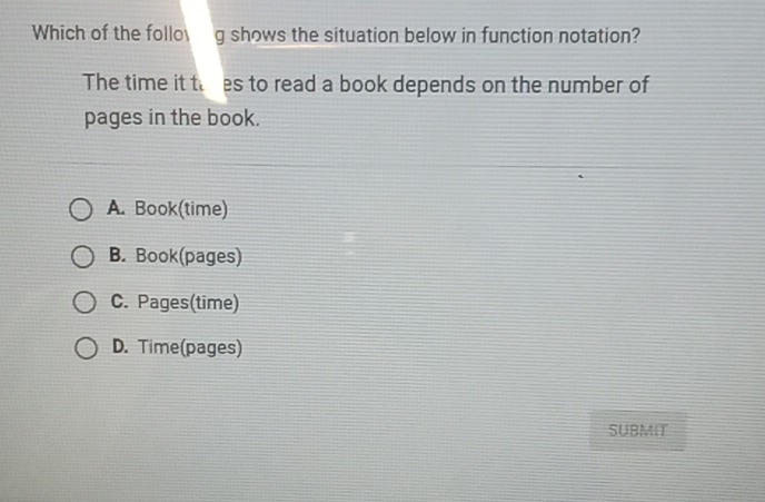 Which of the follog shows the situation below in function notation?
The time it thres to read a book depends on the number of
pages in the book.
A. Book(time)
B. Book(pages)
C. Pages(time)
D. Time(pages)
SUBMIT