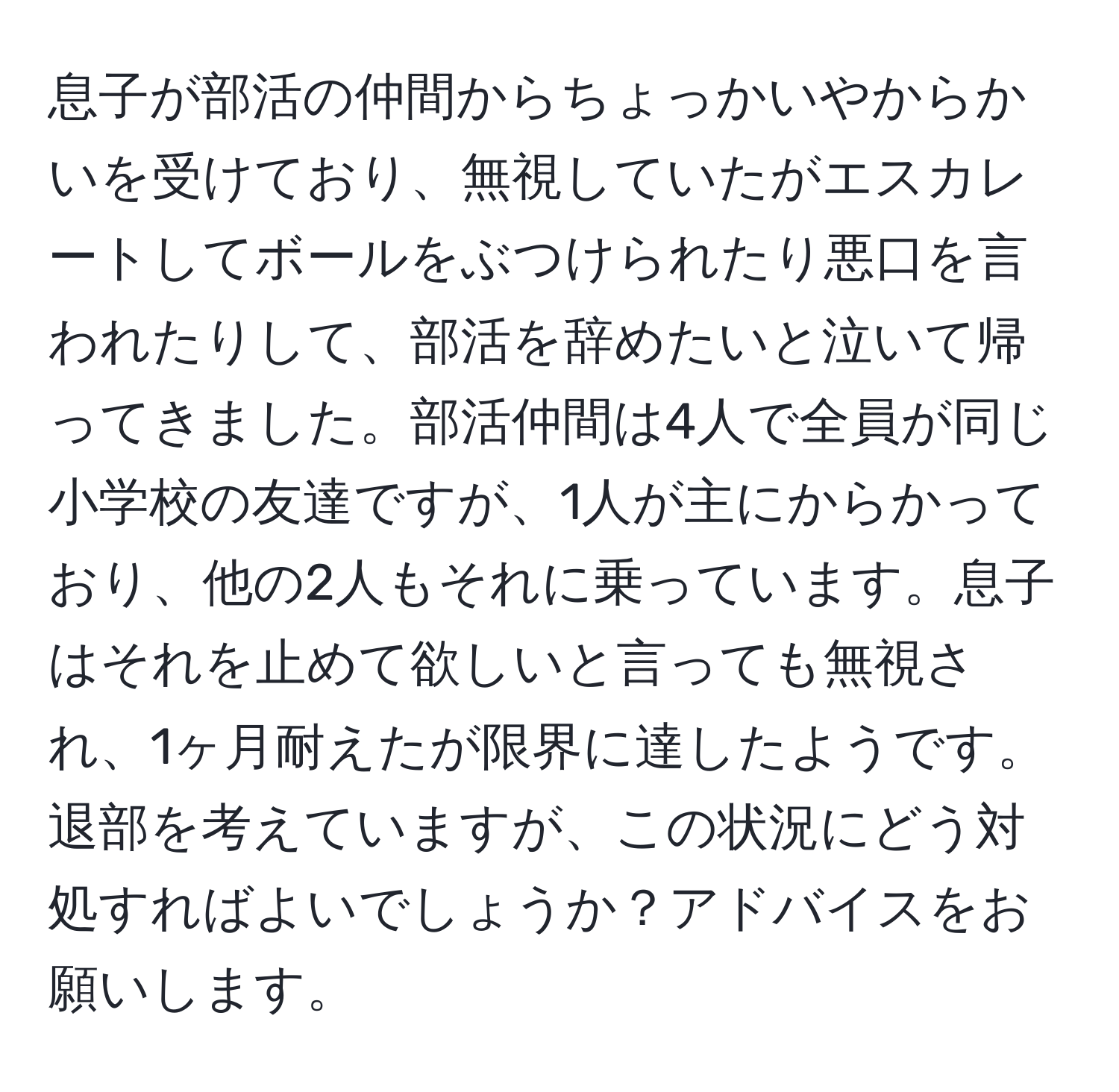 息子が部活の仲間からちょっかいやからかいを受けており、無視していたがエスカレートしてボールをぶつけられたり悪口を言われたりして、部活を辞めたいと泣いて帰ってきました。部活仲間は4人で全員が同じ小学校の友達ですが、1人が主にからかっており、他の2人もそれに乗っています。息子はそれを止めて欲しいと言っても無視され、1ヶ月耐えたが限界に達したようです。退部を考えていますが、この状況にどう対処すればよいでしょうか？アドバイスをお願いします。