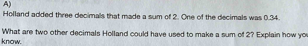 Holland added three decimals that made a sum of 2. One of the decimals was 0.34. 
What are two other decimals Holland could have used to make a sum of 2? Explain how you 
know.