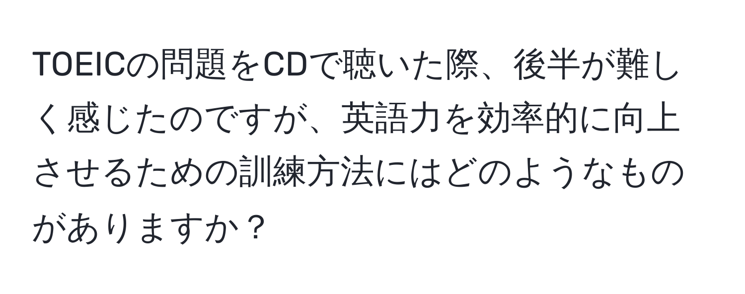 TOEICの問題をCDで聴いた際、後半が難しく感じたのですが、英語力を効率的に向上させるための訓練方法にはどのようなものがありますか？