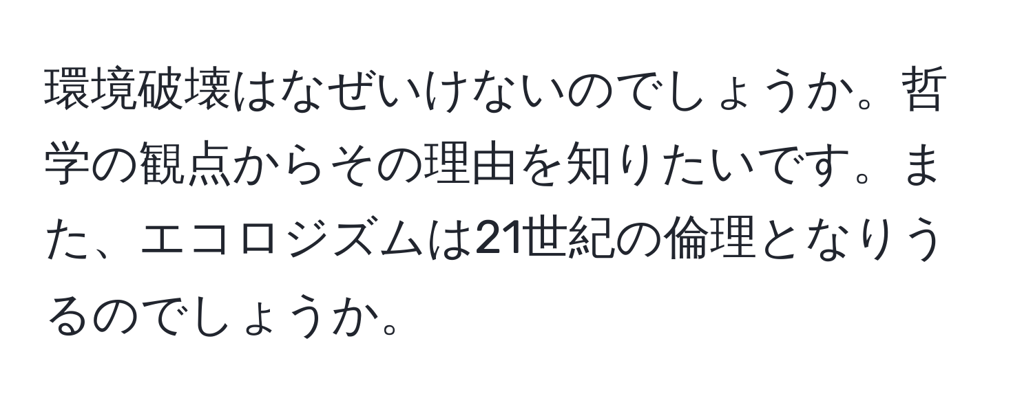 環境破壊はなぜいけないのでしょうか。哲学の観点からその理由を知りたいです。また、エコロジズムは21世紀の倫理となりうるのでしょうか。