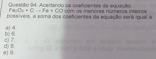 Acertando os coeficientes da equação
Fe_2O_3+Cto Fe+CO com os menores números inteiros
possíveis, a soma dos coeficientes da equação será igual a:
a) 4.
b) 6.
c) 7.
d) 8.
e) 9.