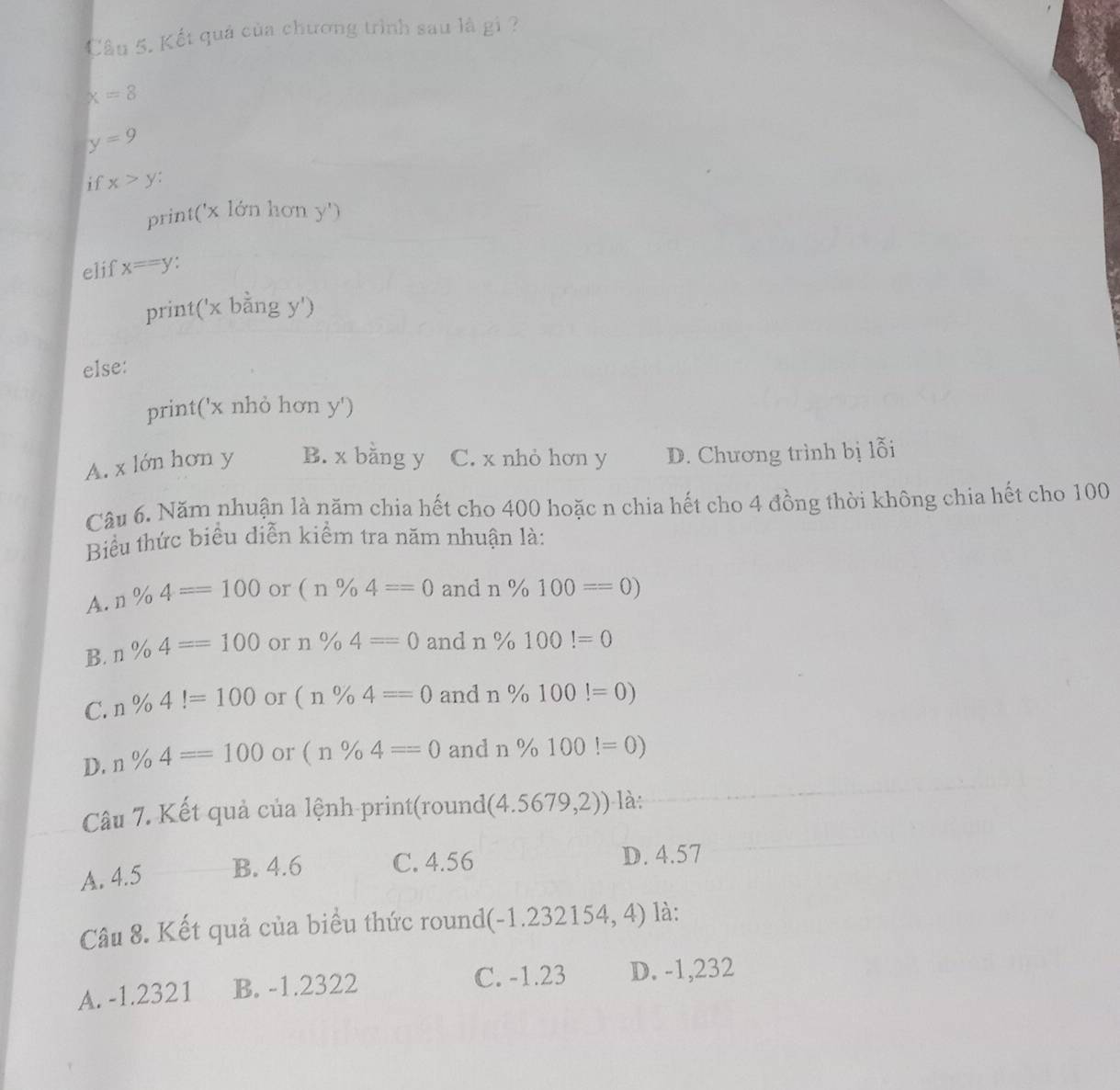 Cầu 5. Kết quả của chương trình sau là gi ?
x=8
y=9
if x>y
print(' x lớn hơn y ')
elif x==y
print(' x bằng y ')
else:
print(' x nhỏ hơn y ')
A. x lớn hơn y B. x bằng y C. x nhỏ hơn y D. Chương trình bị lỗi
Câu 6. Năm nhuận là năm chia hết cho 400 hoặc n chia hết cho 4 đồng thời không chia hết cho 100
Biểu thức biểu diễn kiểm tra năm nhuận là:
A. n% 4==100 or (n% 4==0 and n% 100==0)
B. n% 4==100 or n% 4=0 and n% 100!=0
C. n% 4!=100 or (n% 4==0 and n% 100!=0)
D. n% 4==100 or (n% 4=0 and n% 100!=0)
Câu 7. Kết quả của lệnh print(rounde (4.5679,2)) là:
A. 4.5 B. 4.6 C. 4.56 D. 4.57
Câu 8. Kết quả của biểu thức round(-1.232154, 4) là:
A. -1.2321 B. -1.2322 C. -1.23 D. -1,232