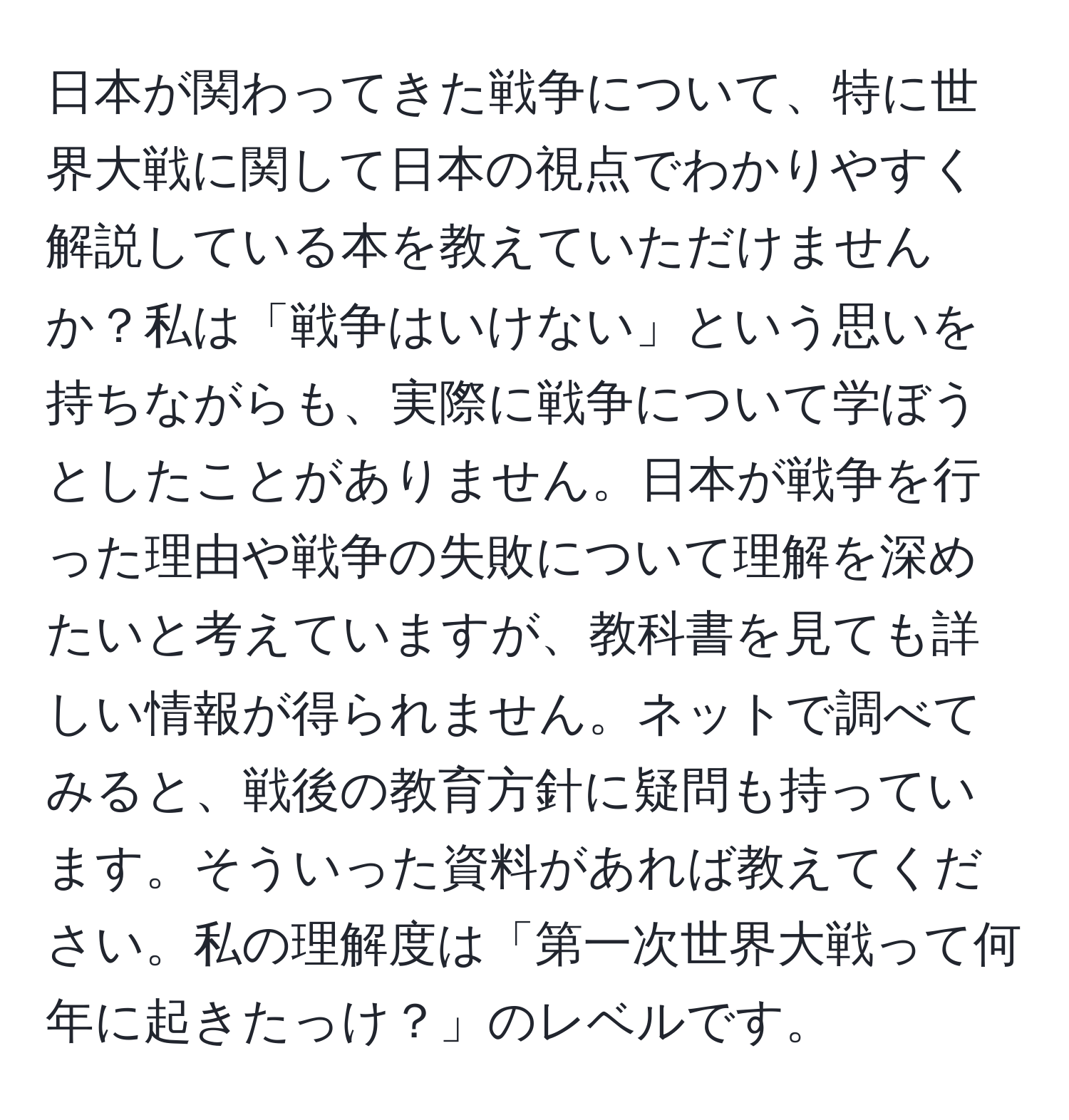 日本が関わってきた戦争について、特に世界大戦に関して日本の視点でわかりやすく解説している本を教えていただけませんか？私は「戦争はいけない」という思いを持ちながらも、実際に戦争について学ぼうとしたことがありません。日本が戦争を行った理由や戦争の失敗について理解を深めたいと考えていますが、教科書を見ても詳しい情報が得られません。ネットで調べてみると、戦後の教育方針に疑問も持っています。そういった資料があれば教えてください。私の理解度は「第一次世界大戦って何年に起きたっけ？」のレベルです。