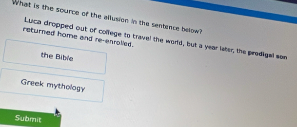 What is the source of the allusion in the sentence below?
returned home and re-enrolled.
Luca dropped out of college to travel the world, but a year later, the prodigal son
the Bible
Greek mythology
Submit