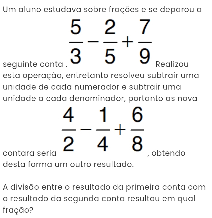 Um aluno estudava sobre frações e se deparou a
 5/3 - 2/5 + 7/9 
seguinte conta . Realizou 
esta operação, entretanto resolveu subtrair uma 
unidade de cada numerador e subtrair uma 
unidade a cada denominador, portanto as nova
 4/2 - 1/4 + 6/8 
contara seria , obtendo 
desta forma um outro resultado. 
A divisão entre o resultado da primeira conta com 
o resultado da segunda conta resultou em qual 
fração?