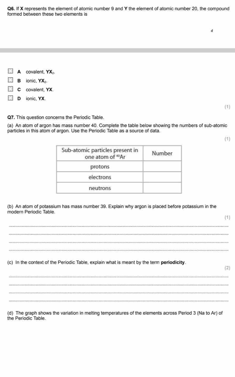 If X represents the element of atomic number 9 and Y the element of atomic number 20, the compound
formed between these two elements is
A covalent, YX_2.
B ionic, YX_2.
C covalent, YX.
Dionic, YX.
(1)
Q7. This question concerns the Periodic Table.
(a) An atom of argon has mass number 40. Complete the table below showing the numbers of sub-atomic
particles in this atom of argon. Use the Periodic Table as a source of data.
(1)
(b) An atom of potassium has mass number 39. Explain why argon is placed before potassium in the
modern Periodic Table.
(1)
_
_
_
_
(c) In the context of the Periodic Table, explain what is meant by the term periodicity.
(2)
_
_
_
_
(d) The graph shows the variation in melting temperatures of the elements across Period 3 (Na to Ar) of
the Periodic Table.