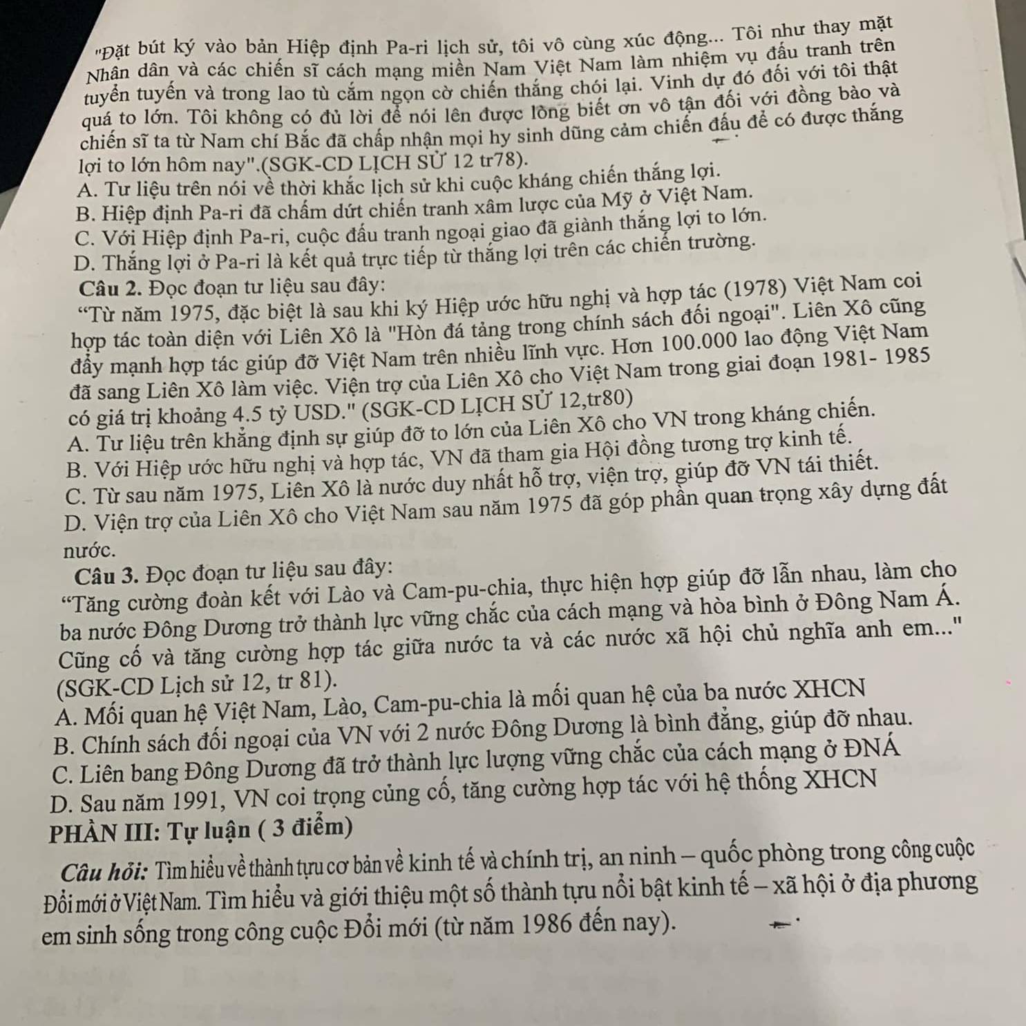 'Đặt bút ký vào bản Hiệp định Pa-ri lịch sử, tôi vô cùng xúc động... Tôi như thay mặt
Nhân dân và các chiến sĩ cách mạng miền Nam Việt Nam làm nhiệm vụ đấu tranh trên
tuyển tuyến và trong lao tù cắm ngọn cờ chiến thắng chói lại. Vinh dự đó đối với tôi thật
quá to lớn. Tôi không có đủ lời để nói lên được lòng biết ơn vô tận đối với đồng bào và
chiến sĩ ta từ Nam chí Bắc đã chấp nhận mọi hy sinh dũng cảm chiến đấu để có được thắng
lợi to lớn hôm nay".(SGK-CD LỊCH Sử 12 tr78).
A. Tư liệu trên nói về thời khắc lịch sử khi cuộc kháng chiến thắng lợi.
B. Hiệp định Pa-ri đã chấm dứt chiến tranh xâm lược của Mỹ ở Việt Nam.
C. Với Hiệp định Pa-ri, cuộc đầu tranh ngoại giao đã giành thắng lợi to lớn.
D. Thắng lợi ở Pa-ri là kết quả trực tiếp từ thắng lợi trên các chiến trường.
Câu 2. Đọc đoạn tư liệu sau đây:
“Từ năm 1975, đặc biệt là sau khi ký Hiệp ước hữu nghị và hợp tác (1978) Việt Nam coi
hợp tác toàn diện với Liên Xô là 'Hòn đá tảng trong chính sách đối ngoại'. Liên Xô cũng
đầy mạnh hợp tác giúp đỡ Việt Nam trên nhiều lĩnh vực. Hơn 100.000 lao động Việt Nam
đã sang Liên Xô làm việc. Viện trợ của Liên Xô cho Việt Nam trong giai đoạn 1981- 1985
có giá trị khoảng 4.5 tỷ USD.'' (SGK-CD LỊCH SỨ 12,tr80)
A. Tư liệu trên khẳng định sự giúp đỡ to lớn của Liên Xô cho VN trong kháng chiến.
B. Với Hiệp ước hữu nghị và hợp tác, VN đã tham gia Hội đồng tương trợ kinh tế.
C. Từ sau năm 1975, Liên Xô là nước duy nhất hỗ trợ, viện trợ, giúp đỡ VN tái thiết.
D. Viện trợ của Liên Xô cho Việt Nam sau năm 1975 đã góp phần quan trọng xây dựng đất
nước.
Câu 3. Đọc đoạn tư liệu sau đây:
'Tăng cường đoàn kết với Lào và Cam-pu-chia, thực hiện hợp giúp đỡ lẫn nhau, làm cho
ba nước Đông Dương trở thành lực vững chắc của cách mạng và hòa bình ở Đông Nam Á.
Cũng cố và tăng cường hợp tác giữa nước ta và các nước xã hội chủ nghĩa anh em...'
(SGK-CD Lịch sử 12, tr 81).
A. Mối quan hệ Việt Nam, Lào, Cam-pu-chia là mối quan hệ của ba nước XHCN
B. Chính sách đối ngoại của VN với 2 nước Đông Dương là bình đẳng, giúp đỡ nhau.
C. Liên bang Đông Dương đã trở thành lực lượng vững chắc của cách mạng ở ĐNÁ
D. Sau năm 1991, VN coi trọng củng cổ, tăng cường hợp tác với hệ thống XHCN
PHÀN III: Tự luận ( 3 điểm)
Câu hỏi: Tìm hiểu về thành tựu cơ bản về kinh tế và chính trị, an ninh - quốc phòng trong công cuộc
Đỗi mới ở Việt Nam. Tìm hiểu và giới thiệu một số thành tựu nổi bật kinh tế - xã hội ở địa phương
em sinh sống trong công cuộc Đổi mới (từ năm 1986 đến nay).
