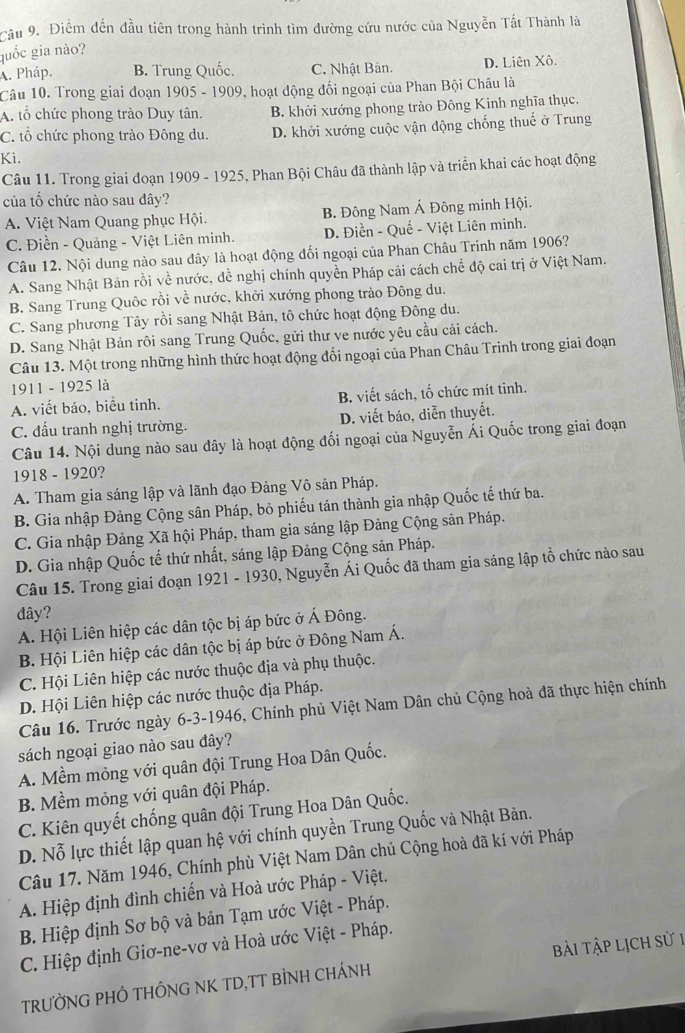 Cầu 9. Điểm đến đầu tiên trong hành trình tìm đường cứu nước của Nguyễn Tất Thành là
quốc gia nào?
A. Pháp. B. Trung Quốc. C. Nhật Bản. D. Liên Xô.
Câu 10. Trong giai đoạn 1905 - 1909, hoạt động đối ngoại của Phan Bội Châu là
A. tổ chức phong trào Duy tân. B. khởi xướng phong trào Đông Kinh nghĩa thục.
C. tổ chức phong trào Đông du. D. khởi xướng cuộc vận động chống thuế ở Trung
Kì.
Câu 11. Trong giai đoạn 1909 - 1925, Phan Bội Châu đã thành lập và triển khai các hoạt động
của tố chức nào sau đây?
A. Việt Nam Quang phục Hội. B. Đông Nam Á Đông minh Hội.
C. Điền - Quảng - Việt Liên minh. D. Điền - Quế - Việt Liên minh.
Câu 12. Nội dung nào sau đây là hoạt động đối ngoại của Phan Châu Trinh năm 1906?
A. Sang Nhật Bản rồi về nước, đề nghị chính quyền Pháp cải cách chế độ cai trị ở Việt Nam.
B. Sang Trung Quốc rồi về nước, khởi xướng phong trào Đông du.
C. Sang phương Tây rồi sang Nhật Bản, tô chức hoạt động Đông du.
D. Sang Nhật Bản rôi sang Trung Quốc, gửi thư ve nước yêu cầu cải cách.
Câu 13. Một trong những hình thức hoạt động đối ngoại của Phan Châu Trinh trong giai đoạn
1911 - 1925 là
A. viết báo, biểu tinh. B. viết sách, tố chức mít tinh.
C. đấu tranh nghị trường. D. viết báo, diễn thuyết.
Câu 14. Nội dung nào sau đây là hoạt động đối ngoại của Nguyễn Ái Quốc trong giai đoạn
1918 - 1920?
A. Tham gia sáng lập và lãnh đạo Đảng Vô sản Pháp.
B. Gia nhập Đảng Cộng sân Pháp, bỏ phiếu tán thành gia nhập Quốc tế thứ ba.
C. Gia nhập Đảng Xã hội Pháp, tham gia sáng lập Đảng Cộng sản Pháp.
D. Gia nhập Quốc tế thứ nhất, sáng lập Đảng Cộng sản Pháp.
Câu 15. Trong giai đoạn 1921 - 1930, Nguyễn Ái Quốc đã tham gia sáng lập tổ chức nào sau
đây?
A. Hội Liên hiệp các dân tộc bị áp bức ở Á Đông.
B. Hội Liên hiệp các dân tộc bị áp bức ở Đông Nam Á.
C. Hội Liên hiệp các nước thuộc địa và phụ thuộc.
D. Hội Liên hiệp các nước thuộc địa Pháp.
Câu 16. Trước ngày 6-3-1946, Chính phủ Việt Nam Dân chủ Cộng hoà đã thực hiện chính
sách ngoại giao nào sau đây?
A. Mềm mỏng với quân đội Trung Hoa Dân Quốc.
B. Mềm mỏng với quân đội Pháp.
C. Kiên quyết chống quân đội Trung Hoa Dân Quốc.
D. Nỗ lực thiết lập quan hệ với chính quyền Trung Quốc và Nhật Bản.
Câu 17. Năm 1946, Chính phù Việt Nam Dân chủ Cộng hoà đã kí với Pháp
A. Hiệp định đình chiến và Hoà ước Pháp - Việt.
B. Hiệp định Sơ bộ và bản Tạm ước Việt - Pháp.
C. Hiệp định Giơ-ne-vơ và Hoà ước Việt - Pháp.
TRƯỜNG PHÔ THÔNG NK TD,TT BÌNH CHÁNH bài tập lịch sử 1