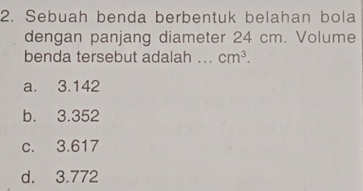 Sebuah benda berbentuk belahan bola
dengan panjang diameter 24 cm. Volume
benda tersebut adalah .. cm^3.
a. 3.142
b. 3.352
c. 3.617
d. 3.772