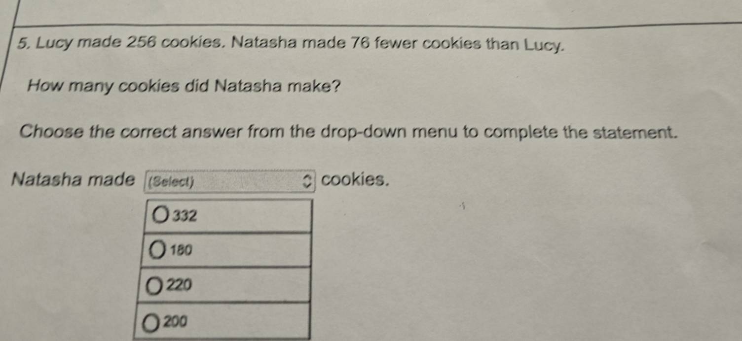 Lucy made 256 cookies. Natasha made 76 fewer cookies than Lucy. 
How many cookies did Natasha make? 
Choose the correct answer from the drop-down menu to complete the statement. 
Natasha made (Select) cookies.