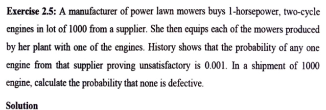 Exercise 2.5: A manufacturer of power lawn mowers buys 1-horsepower, two-cycle 
engines in lot of 1000 from a supplier. She then equips each of the mowers produced 
by her plant with one of the engines. History shows that the probability of any one 
engine from that supplier proving unsatisfactory is 0.001. In a shipment of 1000
engine, calculate the probability that none is defective. 
Solution