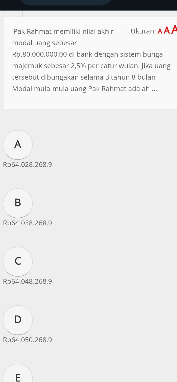 Pak Rahmat memiliki nilai akhir Ukuran: A A A
modal uang sebesar
Rp.80.000.000,00 di bank dengan sistem bunga
majemuk sebesar 2,5% per catur wulan. Jika uang
tersebut dibungakan selama 3 tahun 8 bulan
Modal mula-mula uang Pak Rahmat adalah ....
A
Rp64.028.268,9
B
Rp64.038.268,9
C
Rp64.048.268,9
D
Rp64.050.268,9
E