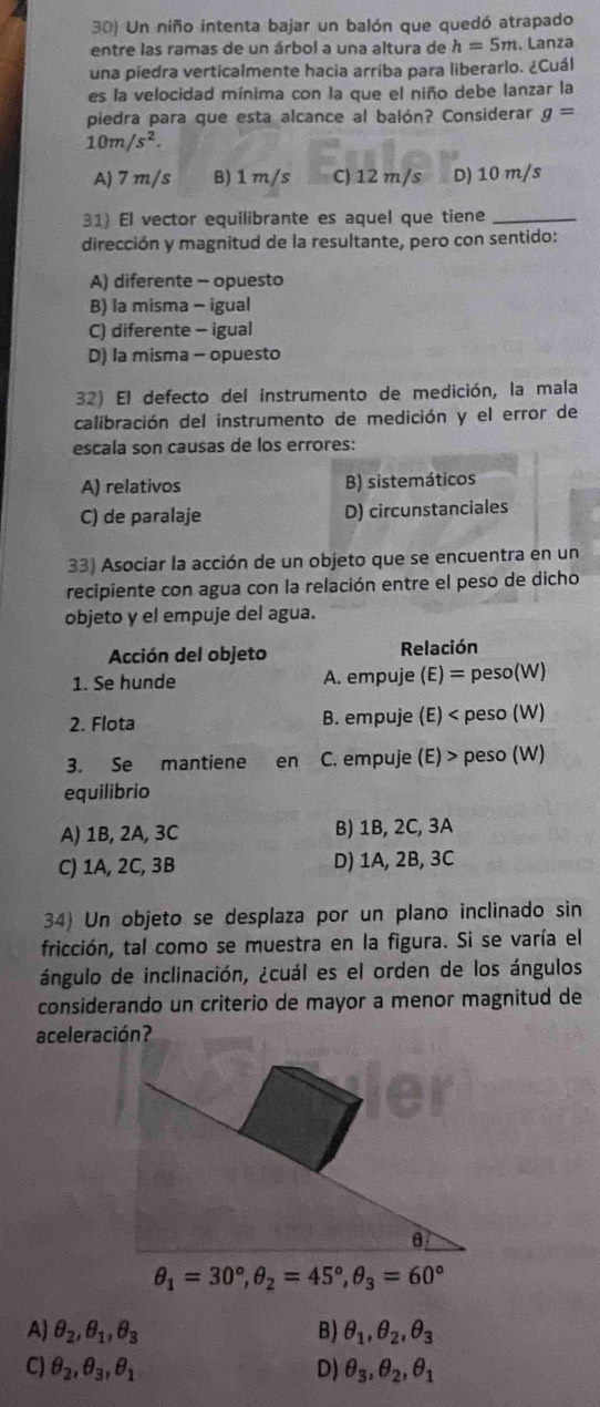 Un niño intenta bajar un balón que quedó atrapado
entre las ramas de un árbol a una altura de h=5m. Lanza
una piedra verticalmente hacia arriba para liberarlo. ¿Cuál
es la velocidad mínima con la que el niño debe lanzar la
piedra para que esta alcance al balón? Considerar g=
10m/s^2.
A) 7 m/s B) 1 m/s C) 12 m/s D) 10 m/s
31) El vector equilibrante es aquel que tiene_
dirección y magnitud de la resultante, pero con sentido:
A) diferente - opuesto
B) la misma - igual
C) diferente - igual
D) la misma - opuesto
32) El defecto del instrumento de medición, la mala
calibración del instrumento de medición y el error de
escala son causas de los errores:
A) relativos B) sistemáticos
C) de paralaje D) circunstanciales
33) Asociar la acción de un objeto que se encuentra en un
recipiente con agua con la relación entre el peso de dicho
objeto y el empuje del agua.
Acción del objeto Relación
1. Se hunde A. empuje (E) = peso(W)
2. Flota B. empuje (E) < peso (W)
3. Se mantiene en  C. empuje (E) > peso (W)
equilibrio
A) 1B, 2A, 3C B) 1B, 2C, 3A
C) 1A, 2C, 3B D) 1A, 2B, 3C
34) Un objeto se desplaza por un plano inclinado sin
fricción, tal como se muestra en la figura. Si se varía el
ángulo de inclinación, ¿cuál es el orden de los ángulos
considerando un criterio de mayor a menor magnitud de
aceleración?
θ
θ _1=30°,θ _2=45°,θ _3=60°
A) θ _2,θ _1,θ _3 B) θ _1,θ _2,θ _3
C) θ _2,θ _3,θ _1 D) θ _3,θ _2,θ _1