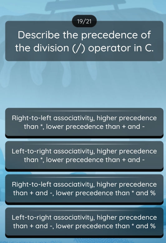 19/21
Describe the precedence of
the division (/) operator in C.
Right-to-left associativity, higher precedence
than *, lower precedence than + and -
Left-to-right associativity, higher precedence
than *, lower precedence than + and -
Right-to-left associativity, higher precedence
than + and -, lower precedence than * and %
Left-to-right associativity, higher precedence
than + and -, lower precedence than * and %