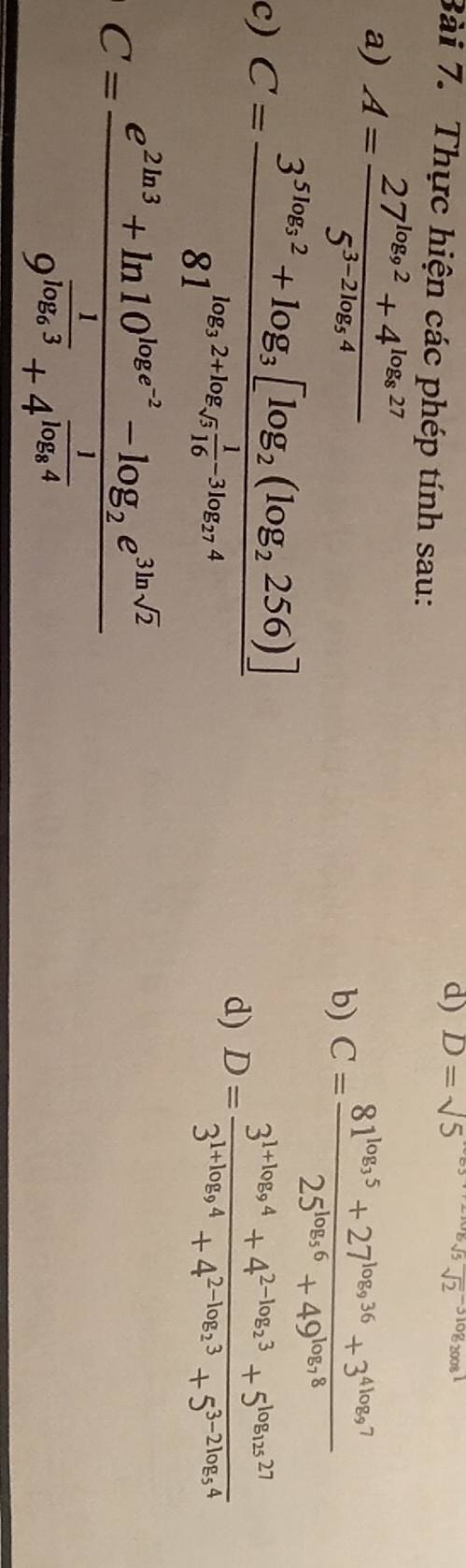 D=sqrt(5)
Bài 7. Thực hiện các phép tính sau: 
a) A=frac 27^(log _9)2+4^(log _8)275^(3-2log _5)4
b) C=frac 81^(log _3)5+27^(log _9)36+3^(4log _9)725^(log _5)6+49^(log _7)8
c) C=frac 3^(5log _3)2+log _3[log _2(log _2256)]81^(log _3)2+log _sqrt(516) 1/16 -3log _274
d) D=frac 3^(1+log _9)4+4^(2-log _2)3+5^(log _125)273^(1+log _9)4+4^(2-log _2)3+5^(3-2log _5)4
C=frac e^(2ln 3)+ln 10^(log e^-2)-log _2e^(3ln sqrt(2))9^(frac 1)log _e3+4^(frac 1)log _e4