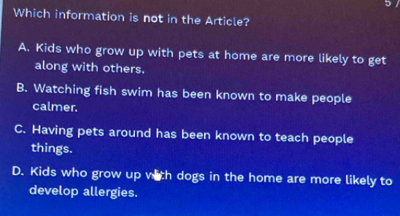 Which information is not in the Article?
A. Kids who grow up with pets at home are more likely to get
along with others.
B. Watching fish swim has been known to make people
calmer.
C. Having pets around has been known to teach people
things.
D. Kids who grow up with dogs in the home are more likely to
develop allergies.