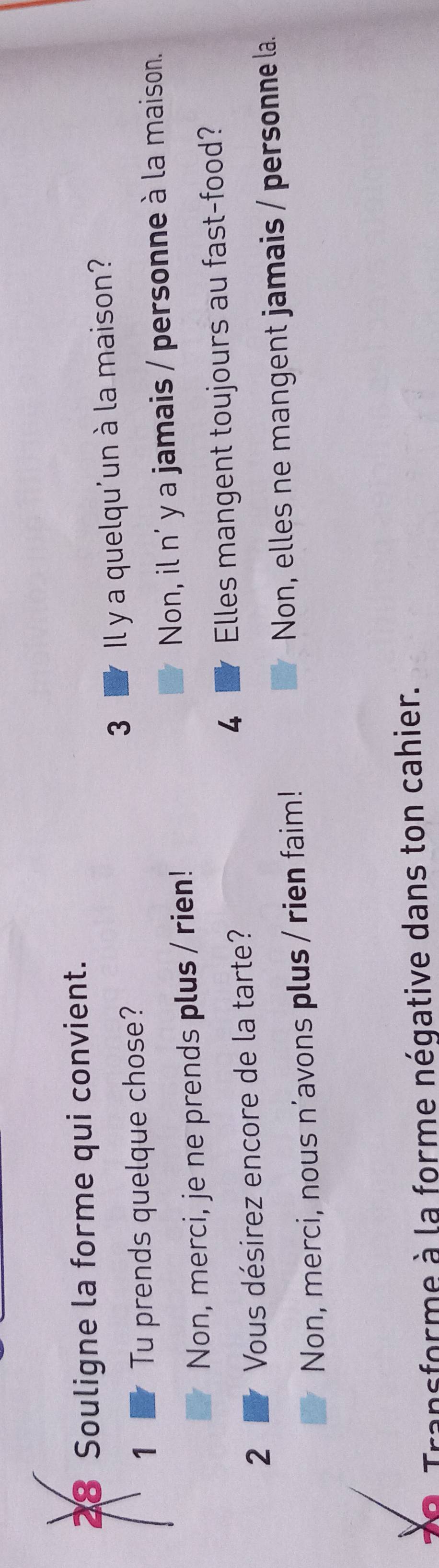 Souligne la forme qui convient.
3 
1 Tu prends quelque chose? Il y a quelqu'un à la maison?
Non, merci, je ne prends plus / rien! Non, il n' y a jamais / personne à la maison.
4
2 Vous désirez encore de la tarte? Elles mangent toujours au fast-food?
Non, merci, nous n'avons plus / rien faim! Non, elles ne mangent jamais / personne la.
0 Transforme à la forme négative dans ton cahier.