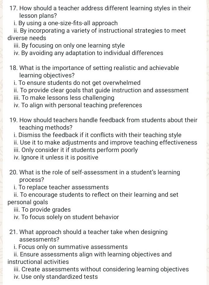 How should a teacher address different learning styles in their 
lesson plans? 
i. By using a one-size-fits-all approach 
ii. By incorporating a variety of instructional strategies to meet 
diverse needs 
iii. By focusing on only one learning style 
iv. By avoiding any adaptation to individual differences 
18. What is the importance of setting realistic and achievable 
learning objectives? 
i. To ensure students do not get overwhelmed 
ii. To provide clear goals that guide instruction and assessment 
iii. To make lessons less challenging 
iv. To align with personal teaching preferences 
19. How should teachers handle feedback from students about their 
teaching methods? 
i. Dismiss the feedback if it conflicts with their teaching style 
ii. Use it to make adjustments and improve teaching effectiveness 
iii. Only consider it if students perform poorly 
iv. Ignore it unless it is positive 
20. What is the role of self-assessment in a student’s learning 
process? 
i. To replace teacher assessments 
ii. To encourage students to reflect on their learning and set 
personal goals 
iii. To provide grades 
iv. To focus solely on student behavior 
21. What approach should a teacher take when designing 
assessments? 
i. Focus only on summative assessments 
ii. Ensure assessments align with learning objectives and 
instructional activities 
iii. Create assessments without considering learning objectives 
iv. Use only standardized tests